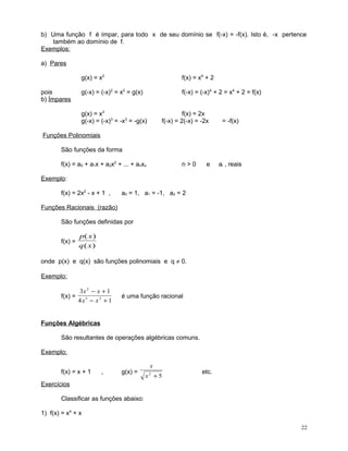 b) Uma função f é ímpar, para todo x de seu domínio se f(-x) = -f(x). Isto é, -x pertence
também ao domínio de f.
Exemplos:
a) Pares
g(x) = x2
pois
b) Ímpares

f(x) = x4 + 2

g(-x) = (-x)2 = x2 = g(x)

f(-x) = (-x)4 + 2 = x4 + 2 = f(x)

g(x) = x3
g(-x) = (-x)3 = -x3 = -g(x)

f(x) = 2x
f(-x) = 2(-x) = -2x

= -f(x)

Funções Polinomiais
São funções da forma
f(x) = a0 + a1x + a2x2 + ... + anxx

n>0

e

ai , reais

Exemplo:
f(x) = 2x2 - x + 1 ,

a0 = 1, a1 = -1, a2 = 2

Funções Racionais (razão)
São funções definidas por
f(x) =

p( x )
q( x)

onde p(x) e q(x) são funções polinomiais e q ≠ 0.
Exemplo:
f(x) =

3x 2 − x + 1
4x5 − x 3 + 1

é uma função racional

Funções Algébricas
São resultantes de operações algébricas comuns.
Exemplo:
f(x) = x + 1

,

g(x) =

x
x +5
2

etc.

Exercícios
Classificar as funções abaixo:
1) f(x) = x4 + x
22

 