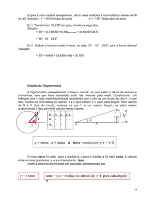 O grau é uma unidade sexagesimal , isto é, seus múltiplos e sub-múltiplos variam de 60
em 60. Exemplo : 1o = 60′(minutos de arco)
e 1′ = 60 ′′(segundos de arco).
Ex.1 Transformar 35,758o em grau, minutos e segundos.
Solução:
= 35o + (0,758×60=45,48)parte inteira + (0,48×60=28,8)
= 35o 45′ 28,8′′
Ex.2 Efetuar a transformação inversa, ou seja, 35 o
.Solução:

45′

28,8′′ para a forma decimal

= 35o + 45/60 + 28,8/(60×60) = 35,758o

História da Trigonometria
A trigonometria provavelmente começou quando se quis saber a altura de árvores e
montanhas, sem que fosse necessário subir nas mesmas para medir. Construiu-se um
triângulo com o lado maior(hipotenusa) coincidindo com o raio de um círculo de raio=1, e com
isso, montou-se uma tabela de valores x e y (que seriam ≤1) para cada ângulo. Para valores
de X e Y (fora do círculo) maiores do que 1, e um mesmo ângulo, os lados seriam
proporcionais e isso permitiria calcular esses valores.

Q
O

α

y

α x
α1 -

y
-

y/x
-

α2 -

-

-

-

x P

-

o

α

Y
X

-

-

y = senα , x = cosα e tanα =senα/cosα=y/x = Y/X

O nome senα foi dado para a medida y, e para a medida x foi dado cosα. A relação
entre as duas grandezas y e x é chamada de tanα .
Assim a altura da árvore pode ser calculada, considerando que

y = x tanα

tanα = y/x = medido no círculo de r=1, para cada ângulo
α
24

 