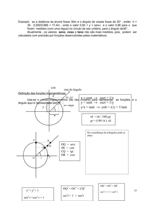 Exemplo: se a distância da árvore fosse 30m e o ângulo de visada fosse de 30 o , então h =
30 . 0,500/0,866 = 17,4m , onde o valor 0,50 = y = senα e o valor 0,86 para x que
foram medidos (com uma régua) no círculo de raio unitário, para o ângulo de30o .
Atualmente , os valores senα, cosα e tanα não são mais medidos, pois, podem ser
calculados com precisão por funções desenvolvidas pelos matemáticos.

cott

reta do ângulo

Definição das funções trigonométricas.

x = cost → sect = 1/x

(x ,y)

Usa-se o círculo trigonométrico (de raio unitário) para representar as funções, e o
y = sent → csct = 1/y
ângulo aqui é representado por “t” .

tant

y

y/x = tant → cott = x/y = 1/tant

t

x

rd = (π / 180).gr
gr = (180 /π ). rd

Por semelhança de triângulos pode se
obter
S

R
P

O

t

x2 + y2 = 1
sen2 t +cos2 t = 1

Q

C

OQ = sect
SR = cott
CQ = tgt
OR = csct

2

2

OQ = OC + CQ

2

OR2 = OS2 + SR2
csc2 t = 1 + cot2 t

sec2t = 1 + tan2t

25

 