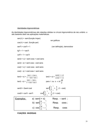 Identidades trigonométricas
As identidades trigonométricas são relações obtidas no círculo trigonométrico de raio unitário e
são bastante úteis nas aplicações matemáticas.
sen(-t) = -sent (função ímpar)
ver gráficos
cos(-t) = cost (função par)
sen2t + cos2t = 1

(ver definição), demonstrar

tg2t + 1 = sec2t
cot2t + 1 = csc2t
sen(t + s) = sent coss + cost sens
sen(t - s) = sent coss - cost sens
cos(t + s) = cost coss - sent sens
cos(t - s) = cost coss + sent sens
tan t + tan s
1 − tan t tan s
tan t − tan s
tan(t - s) =
1 + tan t tan s

tan(t + s) =

sen( t + s)
cos(t + s)

para t ou s ≠ ±k

π
2

t  1
(1 - cost)
2  2
t 
1
cos2  =
(1 + cost)
2  2
sen2  =

sen2t = 2sent cost
cos2t = cos2t - sen2t

Exemplos:

tan(t + s) =

a) sen(t + π)

Resp. – sent ;

π



π



b) sen 2 − s


c) cos  2 − s



Resp.
Resp.

coss ;
coss

FUNÇÕES INVERSAS

29

 