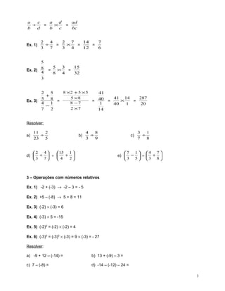 a
c
a
d
÷
×
=
b
d
b
c

Ex. 1)

=

ad
bc

2
4
2
7
14
7
÷
×
=
=
=
3
7
3
4
12
6

5
Ex. 2) 8
4
3

=

5
3
15
×
=
8
4
32

8 ×2 + 5 × 5
2
5
41
+
5 ×8
41 14
287
5
8 =
×
Ex. 3)
= 40 =
=
8 −7
4
1
1
40
1
20
−
2 ×7
7
2
14

Resolver:
a)

11
2
÷
23
5

b)

4
8
÷
3
9

2 4
 15 1 
+ 
d)  +  ÷ 
2
3 7
4

c)

3
1
÷
7
8

7 1  4 7 
e)  −  ÷  + 
3 5 3 8 

3 – Operações com números relativos
Ex. 1) -2 + (-3) → -2 – 3 = - 5
Ex. 2) +5 – (-8) → 5 + 8 = 11
Ex. 3) (-2) × (-3) = 6
Ex. 4) (-3) × 5 = -15
Ex. 5) (-2)2 = (-2) × (-2) = 4
Ex. 6) (-3)3 = (-3)2 × (-3) = 9 × (-3) = - 27
Resolver:
a) -9 + 12 – (-14) =

b) 13 + (-9) – 3 =

c) 7 – (-8) =

d) -14 – (-12) – 24 =
3

 