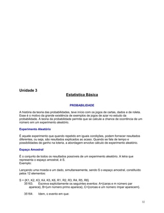 Unidade 3
Estatistica Básica
PROBABILIDADE
A história da teoria das probabilidades, teve início com os jogos de cartas, dados e de roleta.
Esse é o motivo da grande existência de exemplos de jogos de azar no estudo da
probabilidade. A teoria da probabilidade permite que se calcule a chance de ocorrência de um
número em um experimento aleatório.
Experimento Aleatório
É aquele experimento que quando repetido em iguais condições, podem fornecer resultados
diferentes, ou seja, são resultados explicados ao acaso. Quando se fala de tempo e
possibilidades de ganho na loteria, a abordagem envolve cálculo de experimento aleatório.
Espaço Amostral
É o conjunto de todos os resultados possíveis de um experimento aleatório. A letra que
representa o espaço amostral, é S.
Exemplo:
Lançando uma moeda e um dado, simultaneamente, sendo S o espaço amostral, constituído
pelos 12 elementos:
S = {K1, K2, K3, K4, K5, K6, R1, R2, R3, R4, R5, R6}
35163.
Escreva explicitamente os seguintes eventos: A={caras e m número par
aparece}, B={um número primo aparece}, C={coroas e um número ímpar aparecem}.
35164.

Idem, o evento em que:
32

 