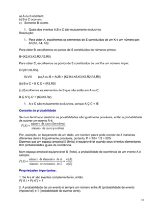 a) A ou B ocorrem;
b) B e C ocorrem;
c) Somente B ocorre.
1. Quais dos eventos A,B e C são mutuamente exclusivos
Resolução:
1. Para obter A, escolhemos os elementos de S constituídos de um K e um número par:
A={K2, K4, K6};
Para obter B, escolhemos os pontos de S constituídos de números primos:
B={K2,K3,K5,R2,R3,R5}
Para obter C, escolhemos os pontos de S constituídos de um R e um número ímpar:
C={R1,R3,R5}.
XLVIII

(a) A ou B = AUB = {K2,K4,K6,K3,K5,R2,R3,R5}

(b) B e C = B Ç C = {R3,R5}
(c) Escolhemos os elementos de B que não estão em A ou C;
B Ç Ac Ç Cc = {K3,K5,R2}
1. A e C são mutuamente exclusivos, porque A Ç C = Æ
Conceito de probabilidade
Se num fenômeno aleatório as possibilidades são igualmente prováveis, então a probabilidade
de ocorrer um evento A é:

Por, exemplo, no lançamento de um dado, um número pasra pode ocorrer de 3 maneiras
diferentes dentre 6 igualmente prováveis, portanto, P = 3/6= 1/2 = 50%
Dizemos que um espaço amostral S (finito) é equiprovável quando seus eventos elementares
têm probabilidades iguais de ocorrência.
Num espaço amostral equiprovável S (finito), a probabilidade de ocorrência de um evento A é
sempre:

Propriedades Importantes:
1. Se A e A’ são eventos complementares, então:
P( A ) + P( A' ) = 1
2. A probabilidade de um evento é sempre um número entre Æ (probabilidade de evento
impossível) e 1 (probabilidade do evento certo).
33

 