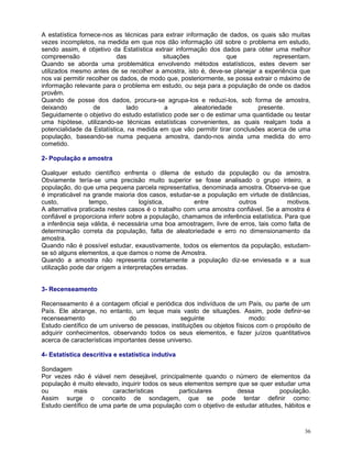 A estatística fornece-nos as técnicas para extrair informação de dados, os quais são muitas
vezes incompletos, na medida em que nos dão informação útil sobre o problema em estudo,
sendo assim, é objetivo da Estatística extrair informação dos dados para obter uma melhor
compreensão
das
situações
que
representam.
Quando se aborda uma problemática envolvendo métodos estatísticos, estes devem ser
utilizados mesmo antes de se recolher a amostra, isto é, deve-se planejar a experiência que
nos vai permitir recolher os dados, de modo que, posteriormente, se possa extrair o máximo de
informação relevante para o problema em estudo, ou seja para a população de onde os dados
provêm.
Quando de posse dos dados, procura-se agrupa-los e reduzi-los, sob forma de amostra,
deixando
de
lado
a
aleatoriedade
presente.
Seguidamente o objetivo do estudo estatístico pode ser o de estimar uma quantidade ou testar
uma hipótese, utilizando-se técnicas estatísticas convenientes, as quais realçam toda a
potencialidade da Estatística, na medida em que vão permitir tirar conclusões acerca de uma
população, baseando-se numa pequena amostra, dando-nos ainda uma medida do erro
cometido.
2- População e amostra
Qualquer estudo científico enfrenta o dilema de estudo da população ou da amostra.
Obviamente tería-se uma precisão muito superior se fosse analisado o grupo inteiro, a
população, do que uma pequena parcela representativa, denominada amostra. Observa-se que
é impraticável na grande maioria dos casos, estudar-se a população em virtude de distâncias,
custo,
tempo,
logística,
entre
outros
motivos.
A alternativa praticada nestes casos é o trabalho com uma amostra confiável. Se a amostra é
confiável e proporciona inferir sobre a população, chamamos de inferência estatística. Para que
a inferência seja válida, é necessária uma boa amostragem, livre de erros, tais como falta de
determinação correta da população, falta de aleatoriedade e erro no dimensionamento da
amostra.
Quando não é possível estudar, exaustivamente, todos os elementos da população, estudamse só alguns elementos, a que damos o nome de Amostra.
Quando a amostra não representa corretamente a população diz-se enviesada e a sua
utilização pode dar origem a interpretações erradas.
3- Recenseamento
Recenseamento é a contagem oficial e periódica dos indivíduos de um País, ou parte de um
País. Ele abrange, no entanto, um leque mais vasto de situações. Assim, pode definir-se
recenseamento
do
seguinte
modo:
Estudo científico de um universo de pessoas, instituições ou objetos físicos com o propósito de
adquirir conhecimentos, observando todos os seus elementos, e fazer juízos quantitativos
acerca de características importantes desse universo.
4- Estatística descritiva e estatística indutiva
Sondagem
Por vezes não é viável nem desejável, principalmente quando o número de elementos da
população é muito elevado, inquirir todos os seus elementos sempre que se quer estudar uma
ou
mais
características
particulares
dessa
população.
Assim surge o conceito de sondagem, que se pode tentar definir como:
Estudo científico de uma parte de uma população com o objetivo de estudar atitudes, hábitos e

36

 