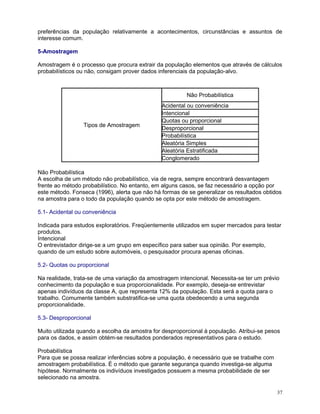 preferências da população relativamente a acontecimentos, circunstâncias e assuntos de
interesse comum.
5-Amostragem
Amostragem é o processo que procura extrair da população elementos que através de cálculos
probabilísticos ou não, consigam prover dados inferenciais da população-alvo.

Não Probabilística

Tipos de Amostragem

Acidental ou conveniência
Intencional
Quotas ou proporcional
Desproporcional
Probabilística
Aleatória Simples
Aleatória Estratificada
Conglomerado

Não Probabilística
A escolha de um método não probabilístico, via de regra, sempre encontrará desvantagem
frente ao método probabilístico. No entanto, em alguns casos, se faz necessário a opção por
este método. Fonseca (1996), alerta que não há formas de se generalizar os resultados obtidos
na amostra para o todo da população quando se opta por este método de amostragem.
5.1- Acidental ou conveniência
Indicada para estudos exploratórios. Freqüentemente utilizados em super mercados para testar
produtos.
Intencional
O entrevistador dirige-se a um grupo em específico para saber sua opinião. Por exemplo,
quando de um estudo sobre automóveis, o pesquisador procura apenas oficinas.
5.2- Quotas ou proporcional
Na realidade, trata-se de uma variação da amostragem intencional. Necessita-se ter um prévio
conhecimento da população e sua proporcionalidade. Por exemplo, deseja-se entrevistar
apenas indivíduos da classe A, que representa 12% da população. Esta será a quota para o
trabalho. Comumente também substratifica-se uma quota obedecendo a uma segunda
proporcionalidade.
5.3- Desproporcional
Muito utilizada quando a escolha da amostra for desproporcional à população. Atribui-se pesos
para os dados, e assim obtém-se resultados ponderados representativos para o estudo.
Probabilística
Para que se possa realizar inferências sobre a população, é necessário que se trabalhe com
amostragem probabilística. É o método que garante segurança quando investiga-se alguma
hipótese. Normalmente os indivíduos investigados possuem a mesma probabilidade de ser
selecionado na amostra.
37

 