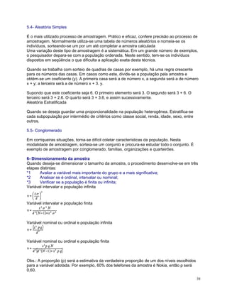 5.4- Aleatória Simples
É o mais utilizado processo de amostragem. Prático e eficaz, confere precisão ao processo de
amostragem. Normalmente utiliza-se uma tabela de números aleatórios e nomeia-se os
indivíduos, sorteando-se um por um até completar a amostra calculada
Uma variação deste tipo de amostragem é a sistemática. Em um grande número de exemplos,
o pesquisador depara-se com a população ordenada. Neste sentido, tem-se os indivíduos
dispostos em seqüência o que dificulta a aplicação exata desta técnica.
Quando se trabalha com sorteio de quadras de casas por exemplo, há uma regra crescente
para os números das casas. Em casos como este, divide-se a população pela amostra e
obtém-se um coeficiente (y). A primeira casa será a de número x, a segunda será a de número
x + y; a terceira será a de número x + 3. y.
Supondo que este coeficiente seja 6. O primeiro elemento será 3. O segundo será 3 + 6. O
terceiro será 3 + 2.6. O quarto será 3 + 3.6, e assim sucessivamente.
Aleatória Estratificada
Quando se deseja guardar uma proporcionalidade na população heterogênea. Estratifica-se
cada subpopulação por intermédio de critérios como classe social, renda, idade, sexo, entre
outros.
5.5- Conglomerado
Em corriqueiras situações, torna-se difícil coletar características da população. Nesta
modalidade de amostragem, sorteia-se um conjunto e procura-se estudar todo o conjunto. É
exemplo de amostragem por conglomerado, famílias, organizações e quarteirões.
6- Dimensionamento da amostra
Quando deseja-se dimensionar o tamanho da amostra, o procedimento desenvolve-se em três
etapas distintas:
*1
Avaliar a variável mais importante do grupo e a mais significativa;
*2
Analisar se é ordinal, intervalar ou nominal;
*3
Verificar se a população é finita ou infinita;
Variável intervalar e população infinita

Variável intervalar e população finita

Variável nominal ou ordinal e população infinita

Variável nominal ou ordinal e população finita

Obs.: A proporção (p) será a estimativa da verdadeira proporção de um dos níveis escolhidos
para a variável adotada. Por exemplo, 60% dos telefones da amostra é Nokia, então p será
0,60.
38

 