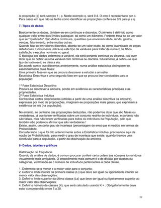 A proporção (q) será sempre 1 - p. Neste exemplo q, será 0,4. O erro é representado por d.
Para casos em que não se tenha como identificar as proporções confere-se 0,5 para p e q.
7- Tipos de dados
Basicamente os dados, dividem-se em contínuos e discretos. O primeiro é definido como
qualquer valor entre dois limites quaisquer, tal como um diâmetro. Portanto trata-se de um valor
que ser "quebrado". São dados contínuos, questões que envolvem idade, renda, gastos,
vendas, faturamento, entre muitas outras.
Quando fala-se em valores discretos, aborda-se um valor exato, tal como quantidade de peças
defeituosas. Comumente utiliza-se este tipo de variáveis para tratar de numero de filhos,
satisfação e escalas nominais no geral.
O tipologia dos dados determina a variável, ela será portanto contínua ou discreta. Isto quer
dizer que ao definir-se uma variável com contínua ou discreta, futuramente já definiu-se que
tipo de tratamento se dará a ela.
De acordo com o que dissemos anteriormente, numa análise estatística distinguem-se
essencialmente duas fases:
Uma primeira fase em que se procura descrever e estudar a amostra:
Estatística Descritiva e uma segunda fase em que se procura tirar conclusões para a
população:
1ª Fase Estatística Descritiva
Procura-se descrever a amostra, pondo em evidência as características principais e as
propriedades.
2ª Fase Estatística Indutiva
Conhecidas certas propriedades (obtidas a partir de uma análise descritiva da amostra),
expressas por meio de proposições, imaginam-se proposições mais gerais, que exprimam a
existência de leis (na população).
No entanto, ao contrário das proposições deduzidas, não podemos dizer que são falsas ou
verdadeiras, já que foram verificadas sobre um conjunto restrito de indivíduos, e portanto não
são falsas, mas não foram verificadas para todos os indivíduos da População, pelo que
também não podemos afirmar que são verdadeiras !
Existe, assim, um certo grau de incerteza (percentagem de erro) que é medido em termos de
Probabilidade.
Considerando o que foi dito anteriormente sobre a Estatística Indutiva, precisamos aqui da
noção de Probabilidade, para medir o grau de incerteza que existe, quando tiramos uma
conclusão para a população, a partir da observação da amostra.
8- Dados, tabelas e gráficos
Distribuição de freqüência
Quando da análise de dados, é comum procurar conferir certa ordem aos números tornando-os
visualmente mais amigáveis. O procedimento mais comum é o de divisão por classes ou
categorias, verificando-se o número de indivíduos pertencentes a cada classe.
1. Determina-se o menor e o maior valor para o conjunto:
2. Definir o limite inferior da primeira classe (Li) que deve ser igual ou ligeiramente inferior ao
menor valor das observações:
3. Definir o limite superior da última classe (Ls) que deve ser igual ou ligeiramente superior ao
maior valor das observações:
4. Definir o número de classes (K), que será calculado usando K = . Obrigatoriamente deve
estar compreendido entre 5 a 20.
39

 