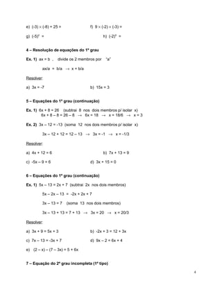 e) (-3) × (-8) + 25 =

f) 9 × (-2) × (-3) =

g) (-5)2 =

h) (-2)5 =

4 – Resolução de equações do 1º grau
Ex. 1) ax = b ,

divide os 2 membros por

“a”

ax/a = b/a → x = b/a
Resolver:
a) 3x = -7

b) 15x = 3

5 – Equações do 1º grau (continuação)
Ex. 1) 6x + 8 = 26 (subtrai 8 nos dois membros p/ isolar x)
6x + 8 – 8 = 26 – 8 → 6x = 18 → x = 18/6 → x = 3
Ex. 2) 3x – 12 = -13 (soma 12 nos dois membros p/ isolar x)
3x – 12 + 12 = 12 – 13 → 3x = -1 → x = -1/3
Resolver:
a) 4x + 12 = 6

b) 7x + 13 = 9

c) -5x – 9 = 6

d) 3x + 15 = 0

6 – Equações do 1º grau (continuação)
Ex. 1) 5x – 13 = 2x + 7 (subtrai 2x nos dois membros)
5x – 2x – 13 = -2x + 2x + 7
3x – 13 = 7

(soma 13 nos dois membros)

3x – 13 + 13 = 7 + 13 → 3x = 20 → x = 20/3
Resolver:
a) 3x + 9 = 5x + 3

b) -2x + 3 = 12 + 3x

c) 7x – 13 = -3x + 7

d) 9x – 2 = 6x + 4

e) (2 – x) – (7 – 3x) = 5 + 6x
7 – Equação do 2º grau incompleta (1º tipo)
4

 