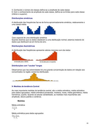 5. Conhecido o número de classes define-se a amplitude de cada classe:
6. Com o conhecimento da amplitude de cada classe, define-se os limites para cada classe
(inferior e superior)
Distribuições simétricas
A distribuição das frequências faz-se de forma aproximadamente simétrica, relativamente a
uma classe média

Caso especial de uma distribuição simétrica
Quando dizemos que os dados obedecem a uma distribuição normal, estamos tratando de
dados que distribuem-se em forma de sino.
Distribuições Assimétricas
A distribuição das freqüências apresenta valores menores num dos lados:

Distribuições com "caudas" longas
Observamos que nas extremidades há uma grande concentração de dados em relação aos
concentrados na região central da distribuição.

9- Medidas de tendência Central
As mais importante medidas de tendência central, são a média aritmética, média aritmética
para dados agrupados, média aritmética ponderada, mediana, moda, média geométrica, média
harmônica, quartis. Quando se estuda variabilidade, as medidas mais importantes são:
amplitude, desvio padrão e variância.
Medidas
Média aritmética

Média aritmética para dados agrupados

40

 