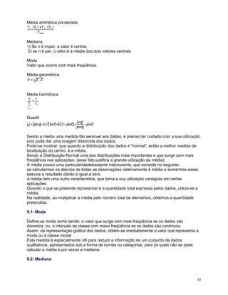 Média aritmética ponderada

Mediana
1) Se n é impar, o valor é central,
2) se n é par, o valor é a média dos dois valores centrais
Moda
Valor que ocorre com mais freqüência.
Média geométrica

Média harmônica

Quartil

Sendo a média uma medida tão sensível aos dados, é preciso ter cuidado com a sua utilização,
pois pode dar uma imagem distorcida dos dados.
Pode-se mostrar, que quando a distribuição dos dados é "normal", então a melhor medida de
localização do centro, é a média.
Sendo a Distribuição Normal uma das distribuições mais importantes e que surge com mais
freqüência nas aplicações, (esse fato justifica a grande utilização da média).
A média possui uma particularidadebastante interessante, que consiste no seguinte:
se calcularmos os desvios de todas as observações relativamente à média e somarmos esses
desvios o resultado obtido é igual a zero.
A média tem uma outra característica, que torna a sua utilização vantajosa em certas
aplicações:
Quando o que se pretende representar é a quantidade total expressa pelos dados, utiliza-se a
média.
Na realidade, ao multiplicar a média pelo número total de elementos, obtemos a quantidade
pretendida.
9.1- Moda
Define-se moda como sendo: o valor que surge com mais freqüência se os dados são
discretos, ou, o intervalo de classe com maior freqüência se os dados são contínuos.
Assim, da representação gráfica dos dados, obtém-se imediatamente o valor que representa a
moda ou a classe modal
Esta medida é especialmente útil para reduzir a informação de um conjunto de dados
qualitativos, apresentados sob a forma de nomes ou categorias, para os quais não se pode
calcular a média e por vezes a mediana.
9.2- Mediana

41

 