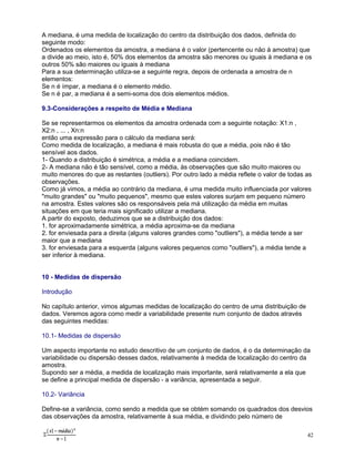 A mediana, é uma medida de localização do centro da distribuição dos dados, definida do
seguinte modo:
Ordenados os elementos da amostra, a mediana é o valor (pertencente ou não à amostra) que
a divide ao meio, isto é, 50% dos elementos da amostra são menores ou iguais à mediana e os
outros 50% são maiores ou iguais à mediana
Para a sua determinação utiliza-se a seguinte regra, depois de ordenada a amostra de n
elementos:
Se n é ímpar, a mediana é o elemento médio.
Se n é par, a mediana é a semi-soma dos dois elementos médios.
9.3-Considerações a respeito de Média e Mediana
Se se representarmos os elementos da amostra ordenada com a seguinte notação: X1:n ,
X2:n , ... , Xn:n
então uma expressão para o cálculo da mediana será:
Como medida de localização, a mediana é mais robusta do que a média, pois não é tão
sensível aos dados.
1- Quando a distribuição é simétrica, a média e a mediana coincidem.
2- A mediana não é tão sensível, como a média, às observações que são muito maiores ou
muito menores do que as restantes (outliers). Por outro lado a média reflete o valor de todas as
observações.
Como já vimos, a média ao contrário da mediana, é uma medida muito influenciada por valores
"muito grandes" ou "muito pequenos", mesmo que estes valores surjam em pequeno número
na amostra. Estes valores são os responsáveis pela má utilização da média em muitas
situações em que teria mais significado utilizar a mediana.
A partir do exposto, deduzimos que se a distribuição dos dados:
1. for aproximadamente simétrica, a média aproxima-se da mediana
2. for enviesada para a direita (alguns valores grandes como "outliers"), a média tende a ser
maior que a mediana
3. for enviesada para a esquerda (alguns valores pequenos como "outliers"), a média tende a
ser inferior à mediana.
10 - Medidas de dispersão
Introdução
No capítulo anterior, vimos algumas medidas de localização do centro de uma distribuição de
dados. Veremos agora como medir a variabilidade presente num conjunto de dados através
das seguintes medidas:
10.1- Medidas de dispersão
Um aspecto importante no estudo descritivo de um conjunto de dados, é o da determinação da
variabilidade ou dispersão desses dados, relativamente à medida de localização do centro da
amostra.
Supondo ser a média, a medida de localização mais importante, será relativamente a ela que
se define a principal medida de dispersão - a variância, apresentada a seguir.
10.2- Variância
Define-se a variância, como sendo a medida que se obtém somando os quadrados dos desvios
das observações da amostra, relativamente à sua média, e dividindo pelo número de
42

 