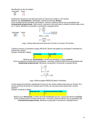 Identificação do tipo de relação:

Inicialmente colocamos uma seta para baixo na coluna que contém o x (2ª coluna).
Observe que: Aumentando a velocidade, o tempo do percurso diminui.
Como as palavras são contrárias (aumentando - diminui), podemos afirmar que as grandezas são
inversamente proporcionais. Assim sendo, colocamos uma outra seta no sentido contrário (para cima)
na 1ª coluna. Montando a proporção e resolvendo a equação temos:

Logo, o tempo desse percurso seria de 2,5 horas ou 2 horas e 30 minutos.
3) Bianca comprou 3 camisetas e pagou R$120,00. Quanto ela pagaria se comprasse 5 camisetas do
mesmo tipo e preço?
Solução: montando a tabela:
Camisetas
Preço (R$)
3
120
5
x
Observe que: Aumentando o número de camisetas, o preço aumenta.
Como as palavras correspondem (aumentando - aumenta), podemos afirmar que as grandezas são
diretamente proporcionais. Montando a proporção e resolvendo a equação temos:

Logo, a Bianca pagaria R$200,00 pelas 5 camisetas.
4) Uma equipe de operários, trabalhando 8 horas por dia, realizou determinada obra em 20 dias. Se o
número de horas de serviço for reduzido para 5 horas, em que prazo essa equipe fará o mesmo
trabalho?
Solução: montando a tabela:
Horas por dia
Prazo para término (dias)
8
20
5
x
Observe que: Diminuindo o número de horas trabalhadas por dia, o prazo para término aumenta.
Como as palavras são contrárias (diminuindo - aumenta), podemos afirmar que as grandezas são
inversamente proporcionais. Montando a proporção e resolvendo a equação temos:

45

 