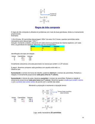 Regra de três composta
A regra de três composta é utilizada em problemas com mais de duas grandezas, direta ou inversamente
proporcionais.
Exemplos:
1) Em 8 horas, 20 caminhões descarregam 160m3 de areia. Em 5 horas, quantos caminhões serão
necessários para descarregar 125m3?
Solução: montando a tabela, colocando em cada coluna as grandezas de mesma espécie e, em cada
linha, as grandezas de espécies diferentes que se correspondem:
Horas
Caminhões
Volume
8
20
160
5
x
125
Identificação dos tipos de relação:

Inicialmente colocamos uma seta para baixo na coluna que contém o x (2ª coluna).
A seguir, devemos comparar cada grandeza com aquela onde está o x.
Observe que:
Aumentando o número de horas de trabalho, podemos diminuir o número de caminhões. Portanto a
relação é inversamente proporcional (seta para cima na 1ª coluna).
Aumentando o volume de areia, devemos aumentar o número de caminhões. Portanto a relação é
diretamente proporcional (seta para baixo na 3ª coluna). Devemos igualar a razão que contém o termo
x com o produto das outras razões de acordo com o sentido das setas.
Montando a proporção e resolvendo a equação temos:

Logo, serão necessários 25 caminhões.
46

 