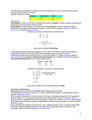 2) Numa fábrica de brinquedos, 8 homens montam 20 carrinhos em 5 dias. Quantos carrinhos serão
montados por 4 homens em 16 dias?
Solução: montando a tabela:
Homens
Carrinhos
Dias
8
20
5
4
x
16
Observe que:
Aumentando o número de homens, a produção de carrinhos aumenta. Portanto a relação é diretamente
proporcional (não precisamos inverter a razão).
Aumentando o número de dias, a produção de carrinhos aumenta. Portanto a relação também é
diretamente proporcional (não precisamos inverter a razão). Devemos igualar a razão que contém o
termo x com o produto das outras razões.
Montando a proporção e resolvendo a equação temos:

Logo, serão montados 32 carrinhos.
3) Dois pedreiros levam 9 dias para construir um muro com 2m de altura. Trabalhando 3 pedreiros e
aumentando a altura para 4m, qual será o tempo necessário para completar esse muro?
Inicialmente colocamos uma seta para baixo na coluna que contém o x. Depois colocam-se flechas
concordantes para as grandezas diretamente proporcionais com a incógnita e discordantes para as
inversamente proporcionais, como mostra a figura abaixo:

Montando a proporção e resolvendo a equação temos:

Logo, para completar o muro serão necessários 12 dias.
Exercícios complementares
Agora chegou a sua vez de tentar. Pratique tentando fazer esses exercícios:
1) Três torneiras enchem uma piscina em 10 horas. Quantas horas levarão 10 torneiras para encher 2
piscinas? Resposta: 6 horas.
2) Uma equipe composta de 15 homens extrai, em 30 dias, 3,6 toneladas de carvão. Se for aumentada
para 20 homens, em quantos dias conseguirão extrair 5,6 toneladas de carvão? Resposta: 35 dias.
3) Vinte operários, trabalhando 8 horas por dia, gastam 18 dias para construir um muro de 300m. Quanto
tempo levará uma turma de 16 operários, trabalhando 9 horas por dia, para construir um muro de 225m?
Resposta: 15 dias.
4) Um caminhoneiro entrega uma carga em um mês, viajando 8 horas por dia, a uma velocidade média
de 50 km/h. Quantas horas por dia ele deveria viajar para entregar essa carga em 20 dias, a uma
velocidade média de 60 km/h? Resposta: 10 horas por dia.
47

 