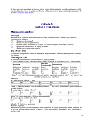 5) Com uma certa quantidade de fio, uma fábrica produz 5400m de tecido com 90cm de largura em 50
minutos. Quantos metros de tecido, com 1 metro e 20 centímetros de largura, seriam produzidos em 25
minutos? Resposta: 2025 metros.

Unidade 5
Razões e Proporções
Medidas de superfície
Introdução
As medidas de superficie fazem parte de nosso dia a dia e respondem a nossas perguntas mais
corriqueiras do cotidiano:
*3.
Qual a area desta sala?
*4.
Qual a area desse apartamento?
*5.
Quantos metros quadrados de azulejos são necessarios para revestir essa piscina?
*6.
Qual a area dessa quadra de futebol de salão?
*7.
Qual a area pintada dessa parede?

Superfície e área
Superficie é uma grandeza com duas dimensòes, enquanto área é a medida dessa grandeza, portanto,
um número.

Metro Quadrado
A unidade fundamental de superfície chama-se metro quadrado.
O metro quadrado (m2) é a medida correspondente à superfície de um quadrado com 1 metro de lado.
Unidade
Múltiplos
Submúltiplos
Fundamental
quilômetros hectômetro decâmetro metro
decímetro centímetro milímetro
quadrado
quadrado
quadrado
quadrado
quadrado
quadrado
quadrado
2
2
2
2
2
2
km
hm
dam
m
dm
cm
mm2
2
2
2
2
2
2
1.000.000m 10.000m
100m
1m
0,01m
0,0001m
0,000001m2
2
2
2
2
O dam , o hm e km sào utilizados para medir grandes superfícies, enquanto o dm , o cm2 e o mm2 são
utilizados para pequenas superfícies.
Exemplos:
1) Leia a seguinte medida: 12,56m2
km2
hm2
dam2
m2
dm2
cm2
mm2
12,
56
Lê-se “12 metros quadrados e 56 decímetros quadrados”. Cada coluna dessa tabela corresponde a uma
unidade de área.
2) Leia a seguinte medida: 178,3 m2
km2
hm2
dam2
m2
dm2
cm2
mm2
1
78,
30
Lê-se “189 metros quadrados e 30 decímetros quadrados”
3) Leia a seguinte medida: 0,917 dam2
km2
hm2
dam2
m2
dm2
cm2
mm2
0,
91
70
Lê-se 9.170 decímetros quadrados.
Medidas Agrárias
As medidas agrárias são utilizadas parea medir superfícies de campo, plantações, pastos, fazendas, etc.
A principal unidade destas medidas é o are (a). Possui um múltiplo, o hectare (ha), e um submúltiplo, o
centiare (ca).
48

 