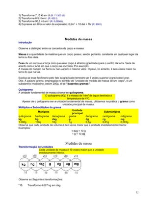 1) Transforme 7,15 kl em dl (R: 71.500 dl)
2) Transforme 6,5 hl em l (R: 650 l)
3) Transforme 90,6 ml em l (R: 0,0906 l)
4) Expresse em litros o valor da expressão: 0,6m 3 + 10 dal + 1hl (R: 800 l)

Medidas de massa
Introdução
Observe a distinção entre os conceitos de corpo e massa:
Massa é a quantidade de matéria que um corpo possui, sendo, portanto, constante em qualquer lugar da
terra ou fora dela.
Peso de um corpo é a força com que esse corpo é atraído (gravidade) para o centro da terra. Varia de
acordo com o local em que o corpo se encontra. Por exemplo:
A massa do homem na Terra ou na Lua tem o mesmo valor. O peso, no entanto, é seis vezes maior na
terra do que na lua.
Explica-se esse fenômeno pelo fato da gravidade terrestre ser 6 vezes superior à gravidade lunar.
Obs: A palavra grama, empregada no sentido de "unidade de medida de massa de um corpo", é um
substantivo masculino. Assim 200g, lê-se "duzentos gramas".
Quilograma
A unidade fundamental de massa chama-se quilograma.
O quilograma (Kg) é a massa de 1dm3 de água destilada à
temperatura de 4ºC.
Apesar de o quilograma ser a unidade fundamental de massa, utilizamos na prática o grama como
unidade principal de massa.
Múltiplos e Submúltiplos do grama
Unidade
Múltiplos
Submúltiplos
principal
quilograma
hectograma decagrama
grama
decigrama
centigrama
miligrama
kg
hg
dag
g
dg
cg
mg
1.000g
100g
10g
1g
0,1g
0,01g
0,001g
Observe que cada unidade de volume é dez vezes maior que a unidade imediatamente inferior.
Exemplos:
1 dag = 10 g
1 g = 10 dg

Medidas de massa
Transformação de Unidades
Cada unidade de massa é 10 vezes maior que a unidade
imediatamente inferior.

Observe as Seguintes transformações:
*15.

Transforme 4,627 kg em dag.
52

 
