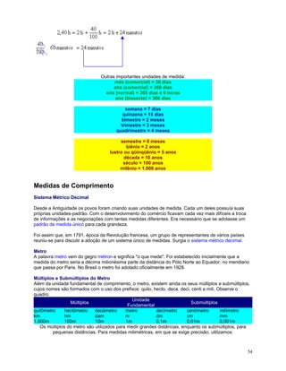 Outras importantes unidades de medida:
mês (comercial) = 30 dias
ano (comercial) = 360 dias
ano (normal) = 365 dias e 6 horas
ano (bissexto) = 366 dias
semana = 7 dias
quinzena = 15 dias
bimestre = 2 meses
trimestre = 3 meses
quadrimestre = 4 meses
semestre = 6 meses
biênio = 2 anos
lustro ou qüinqüênio = 5 anos
década = 10 anos
século = 100 anos
milênio = 1.000 anos

Medidas de Comprimento
Sistema Métrico Decimal
Desde a Antiguidade os povos foram criando suas unidades de medida. Cada um deles possuía suas
próprias unidades-padrão. Com o desenvolvimento do comércio ficavam cada vez mais difíceis a troca
de informações e as negociações com tantas medidas diferentes. Era necessário que se adotasse um
padrão de medida único para cada grandeza.
Foi assim que, em 1791, época da Revolução francesa, um grupo de representantes de vários países
reuniu-se para discutir a adoção de um sistema único de medidas. Surgia o sistema métrico decimal.
Metro
A palavra metro vem do gegro métron e significa "o que mede". Foi estabelecido inicialmente que a
medida do metro seria a décima milionésima parte da distância do Pólo Norte ao Equador, no meridiano
que passa por Paris. No Brasil o metro foi adotado oficialmente em 1928.
Múltiplos e Submúltiplos do Metro
Além da unidade fundamental de comprimento, o metro, existem ainda os seus múltiplos e submúltiplos,
cujos nomes são formados com o uso dos prefixos: quilo, hecto, deca, deci, centi e mili. Observe o
quadro:
Unidade
Múltiplos
Submúltiplos
Fundamental
quilômetro
hectômetro
decâmetro
metro
decímetro
centímetro
milímetro
km
hm
dam
m
dm
cm
mm
1.000m
100m
10m
1m
0,1m
0,01m
0,001m
Os múltiplos do metro são utilizados para medir grandes distâncias, enquanto os submúltiplos, para
pequenas distâncias. Para medidas milimétricas, em que se exige precisão, utilizamos:

54

 