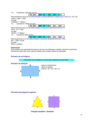 Transforme 1,463 dam em cm.
km hm
dam m
dm
cm
mm
Para transformar dam em cm (três posições à direita) devemos multiplicar por 1.000 (10 x 10 x 10).
1,463 x 1.000 = 1,463
Ou seja:
1,463dam = 1.463cm.
*21.
Transforme 176,9m em dam.
km hm
dam m
dm
cm
mm
Para transformar dam em cm (três posições à esquerda) devemos dividir por 10.
176,9 : 10 = 17,69
Ou seja:
176,9m = 17,69dam
*22.
Transforme 978m em km.
km hm
dam m
dm
cm
mm
Para transformar m em km (três posições à esquerda) devemos dividir por 1.000.
978 : 1.000 = 0,978
Ou seja:
978m = 0,978km.
*20.

Observação:
Para resolver uma expressão formada por termos com diferentes unidades, devemos inicialmente
transformar todos eles numa mesma unidade, para a seguir efetuar as operações.
Perímetro de um Polígono
Perímetro de um polígono é a soma das medidas dos seus lados.
Perímetro do retângulo
b - base ou comprimento
h - altura ou largura
Perímetro = 2b + 2h = 2(b + h)

Perímetro dos polígonos regulares

Triângulo equilátero Quadrado
56

 