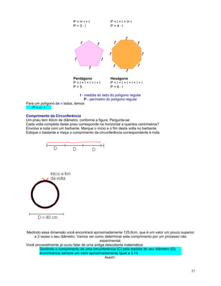 P = l+ l + l
P=3·l

P = l + l + l+ l
P=4·l

Pentágono
P=l+l+l+l+l
P=5·

Hexágono
P=l+l+l+l+l+l
P=6·l

l - medida do lado do polígono regular
P - perímetro do polígono regular
Para um polígono de n lados, temos:
P=n·l
Comprimento da Circunferência
Um pneu tem 40cm de diâmetro, conforme a figura. Pergunta-se:
Cada volta completa deste pneu corresponde na horizontal a quantos centímetros?
Envolva a roda com um barbante. Marque o início e o fim desta volta no barbante.
Estique o bastante e meça o comprimento da circunferência correspondente à roda.

Medindo essa dimensão você encontrará aproximadamente 125,6cm, que é um valor um pouco superior
a 3 vezes o seu diâmetro. Vamos ver como determinar este comprimento por um processo não
experimental.
Você provavelmente já ouviu falar de uma antiga descoberta matemática:
Dividindo o comprimento de uma circunferência (C) pela medida do seu diâmetro (D),
encontramos sempre um valor aproximadamente igual a 3,14.
Assim:

57

 