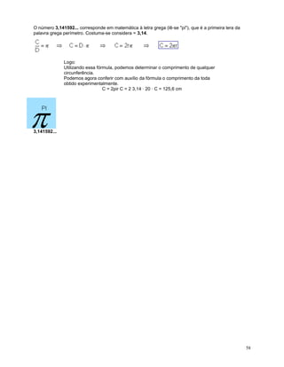 O número 3,141592... corresponde em matemática à letra grega (lê-se "pi"), que é a primeira lera da
palavra grega perímetro. Costuma-se considera = 3,14.

Logo:
Utilizando essa fórmula, podemos determinar o comprimento de qualquer
circunferência.
Podemos agora conferir com auxílio da fórmula o comprimento da toda
obtido experimentalmente.
C = 2pir C = 2 3,14 · 20 · C = 125,6 cm

3,141592...

58

 