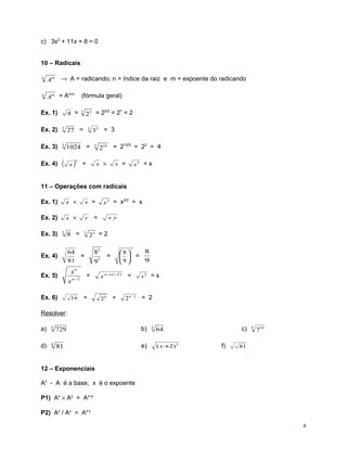 c) 3x2 + 11x + 8 = 0
10 – Radicais
→ A = radicando; n = índice da raiz e m = expoente do radicando

n

Am

n

m/n
Am = A

Ex. 1)

(fórmula geral)

4 =

2/2
1
22 = 2 = 2 = 2

2

Ex. 2)

3

27 =

Ex. 3)

5

1024 =

Ex. 4)

(

x

)

2

3

= 3

33
5

= 210/5 = 22 = 4

210

x ×

=

x =

x2 = x

11 – Operações com radicais
Ex. 1)

x ×

x =

Ex. 2)

x ×

y

8 =

3

Ex. 3)

3

Ex. 4)

xn
x n −2

Ex. 6)

16

=

xy

23 = 2
2

82
92

64
=
81

Ex. 5)

2/2
= x
x2 = x

=
=

8
8 
  =
9
9 

=

x n −( n −2 )

24

=

=

24 / 2

x2 = x

= 2

Resolver:
a)

3

729

b)

d)

4

81

e)

3

c)

64
( x +2) 2

f)

5

710

81

12 – Exponenciais
Ax - A é a base, x é o expoente
P1) Ax × Ay = Ax+y
P2) Ax / Ay = Ax-y
6

 