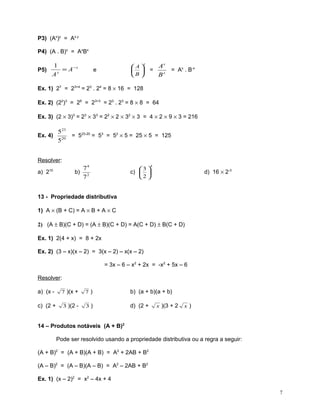P3) (Ax)y = Ax.y
P4) (A . B)x = AxBx

1
= A −x
x
A

P5)

x

A
 
B 

e

=

Ax
= Ax . B-x
Bx

Ex. 1) 27 = 23+4 = 23 . 24 = 8 × 16 = 128
Ex. 2) (22)3 = 26 = 23+3 = 23 . 23 = 8 × 8 = 64
Ex. 3) (2 × 3)3 = 23 × 33 = 22 × 2 × 32 × 3 = 4 × 2 × 9 × 3 = 216
Ex. 4)

523
= 523-20 = 53 = 52 × 5 = 25 × 5 = 125
20
5

Resolver:

74
b) 2
7

10

a) 2

4

3 
c)  
2 

d) 16 × 2-3

13 - Propriedade distributiva
1) A × (B + C) = A × B + A × C
2) (A ± B)(C + D) = (A ± B)(C + D) = A(C + D) ± B(C + D)
Ex. 1) 2(4 + x) = 8 + 2x
Ex. 2) (3 – x)(x – 2) = 3(x – 2) – x(x – 2)
= 3x – 6 – x2 + 2x = -x2 + 5x – 6
Resolver:
a) (x -

7 )(x +

7)

b) (a + b)(a + b)

c) (2 +

3 )(2 -

3)

d) (2 +

x )(3 + 2

x)

14 – Produtos notáveis (A + B)2
Pode ser resolvido usando a propriedade distributiva ou a regra a seguir:
(A + B)2 = (A + B)(A + B) = A2 + 2AB + B2
(A – B)2 = (A – B)(A – B) = A2 – 2AB + B2
Ex. 1) (x – 2)2 = x2 – 4x + 4
7

 