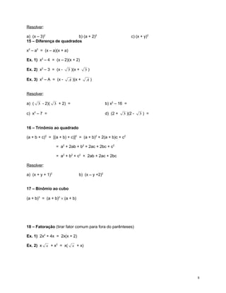Resolver:
a) (x – 3)2
b) (a + 2)2
15 – Diferença de quadrados

c) (x + y)2

x2 – a2 = (x – a)(x + a)
Ex. 1) x2 – 4 = (x – 2)(x + 2)
Ex. 2) x2 – 3 = (x -

3 )(x +

Ex. 3) x2 – A = (x -

A )(x +

3)

A)

Resolver:
a) ( 3 - 2)( 3 + 2) =

b) x2 – 16 =

c) x2 – 7 =

d) (2 +

3 )(2 -

3) =

16 – Trinômio ao quadrado
(a + b + c)2 = [(a + b) + c)]2 = (a + b)2 + 2(a + b)c + c2
= a2 + 2ab + b2 + 2ac + 2bc + c2
= a2 + b2 + c2 + 2ab + 2ac + 2bc
Resolver:
a) (x + y + 1)2

b) (x – y +2)2

17 – Binômio ao cubo
(a + b)3 = (a + b)2 × (a + b)

18 – Fatoração (tirar fator comum para fora do parênteses)
Ex. 1) 2x2 + 4x = 2x(x + 2)
Ex. 2) x

x + x2 = x(

x + x)

8

 