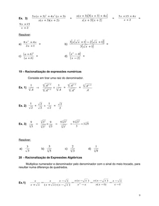 5 x ( x + 3) 2 + 4 x 2 ( x + 3)
x( x + 3)( x + 2)

Ex. 3)

x ( x + 3) [5( x + 3) + 4 x ]
x ( x + 3)( x + 2 )

=

=

5 x + 15 + 4 x
x +2

=

9 x +15
x +2

Resolver:
a)

8 x2 + 4x
=
2 x +1

c)

( a + b)2
( a + b)

[(

3x

b)

d)

=

(x

)

(

)]

x +1 − 2 x +1
3 x +1

(

)

−4
( x − 2)
2

)

=

=

19 – Racionalização de expressões numéricas
Consiste em tirar uma raiz do denominador.

1
Ex. 1) n
→
A

1
=
2

Ex. 2)

9

Ex. 3)

3

An −1

n

3

32

3

32

1
× n
=
A

1
=
2

2
×
2

=

3

An −1

n

×3

9
3

=

An −1

n
n

n

=

An

An −1
A

2
2

9 3 32
3

=

33

9 3 32
= 33 9
3

Resolver:
a)

3

b)

3

3
3

c)

5

2
4

d)

3

1
3

9

20 - Racionalização de Expressões Algébricas
Multiplica numerador e denominador pelo denominador com o sinal do meio trocado, para
resultar numa diferença de quadrados.

Ex.1)

x
x+

x

=

x
(x +

x−
x ) (x −

x
x)

=

x (x − x )
x

2

−x

=

x (x −

x)

x ( x −1)

=

x− x
x −1

9

 