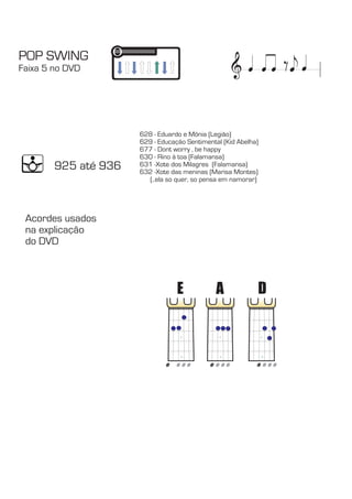 & POP SWING 
Faixa 5 no DVD e 
628 - Eduardo e Mônia (Legião) 
- Educação Sentimental (Kid Abelha) 
- Dont worry , be happy 
630 - Rino á toa (Falamansa) 
631 -Xote dos Milagres  (Falamansa) 
632 -Xote das meninas (Marisa Montes) 
(..ela so quer, so pensa em namorar) 
E A D 
629 
677 
925 até 936 
Acordes usados 
na explicação 
do DVD 
 
