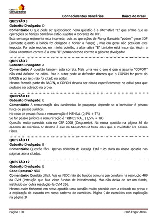 Conhecimentos Bancários

Banco do Brasil

QUESTÃO 8
Gabarito Divulgado: D
Comentário: O que pode ser questionado nesta questão é a alternativa “E” que afirma que as
operações de fianças bancárias estão sujeitas a cobrança de IOF.
Esta sentença realmente esta incorreta, pois as operações de Fiança Bancária “podem” gerar IOF
(somente quando o banco for obrigado a honrar a fiança) , mas em geral não possuem este
imposto. Por este motivo, em minha opinião, a alternativa “E” também está incorreta. Assim a
única alternativa correta é a letra “D” permanecendo correto o gabarito divulgado!
QUESTÃO 9
Gabarito Divulgado: A
Comentário: A questão também está correta. Mais uma vez o erro é que o assunto “COPOM”
não está definido no edital. Esta o autor pode se defender dizendo que o COPOM faz parte do
BACEN e por isso não foi citado no edital.
Mesmo fazendo parte do BACEN, o COPOM deveria ser citado especificamente no edital para que
pudesse ser cobrado na prova.
QUESTÃO 10
Gabarito Divulgado: E
Comentário: A remuneração das cardenetas de poupança depende se o investidor é pessoa
física ou pessoa jurídica.
No caso de pessoa física a remuneração é MENSAL (0,5% + TR)
Se for pessoa jurídica a remuneração é TRIMESTRAL. (1,5% + TR)
Questão muito parecida caiu na CEF 2008 (Cesgranrio). Na nossa apostila na página 86 do
caderno de exercício. O detalhe é que na CESGRANRIO ficou claro que o investidor era pessoa
Física.
QUESTÃO 11
Gabarito Divulgado: B
Comentário: Questão fácil. Apenas conceito de leasing. Está tudo claro na nossa apostila nas
páginas acima citadas.
QUESTÃO 12
Gabarito Divulgado: E
Cabe Recurso? NÃO
Comentário: Questão difícil. Pois os FIDC não são fundos comuns que constam na resolução 409
da CVM (instrução que fala sobre fundos de investimento). Mas não deixa de ser um fundo,
instituído por outra resolução da CVM 356.
Mesmo assim tínhamos em nossa apostila uma questão muito parecida com a cobrada na prova e
a explicação do assunto em nosso caderno de exercícios. Página 9 de exercícios com explicação
na página 34

Página 100

Prof. Edgar Abreu

 