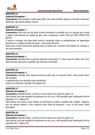 Conhecimentos Bancários

Banco do Brasil

QUESTÃO 13
Gabarito Divulgado: C
Comentário: Esta questão é média para difícil. Mas cobra também apenas o conceito e está bem
elaborada, não sendo possível recurso.
QUESTÃO 14
Gabarito Divulgado: A
Comentário: Mais uma vez ele tenta enrolar começando a questão com um assunto que consta
o edital, financiamento de capital de giro, mas a pergunta é sobre CCB que NÃO CONSTA NO
EDITAL.
É como eu começar um texto dobre banco e perguntar sobre os procedimentos de seguranças
bancárias ou o código de ética do banco... são coisas diferente.
Neste caso a banca deveria ter deixado claro no edital que o assunto CCB poderia ser cobrado, o
que não aconteceu.
QUESTÃO 15
Gabarito Divulgado: E
Comentário: Questão fácil. O assunto referente a alternativa “V” não consta no edital, mas como
está incorreto não anula a questão, que está bem formulada!

QUESTÃO 16
Gabarito Divulgado: B
Comentário: Questão fácil. Apenas precisava saber que no mercado futuro existe ajuste diário
das posições.
A apostila tinha uma questão muito semelhante
Caderno de Exercício, Questão 195 (página 25)
QUESTÃO 17
Gabarito Divulgado: D
Comentário: Questão IGUAL a número 173 do caderno de exercício página 23.
Vale lembrar que esta questão foi publicada em meu livro, 400 questões para certificação CPA-20
(Questão 173 – Página 63)
Vale lembrar que como o autor alterou as alternativas erradas a questão não é plágio.. Digamos
que ele apenas utilizou o meu material como fonte de pesquisa, o que me faz sentir muito
lisonjeado!
QUESTÃO 18
Gabarito Divulgado: A
Comentário: Questão IGUAL a número 203 do caderno de exercício página 26.
Vale lembrar que esta questão foi publicada em meu livro, 400 questões para certificação CPA-20
(Questão 203 – Página 70)
Prof. Edgar Abreu

Página 101

 