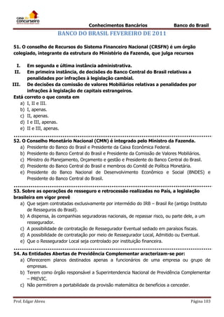 Conhecimentos Bancários

Banco do Brasil

BANCO DO BRASIL FEVEREIRO DE 2011
51. O conselho de Recursos do Sistema Financeiro Nacional (CRSFN) é um órgão
colegiado, integrante da estrutura do Ministério da Fazenda, que julga recursos
I.
II.

Em segunda e última instância administrativa.
Em primeira instância, de decisões do Banco Central do Brasil relativas a
penalidades por infrações à legislação cambial.
III.
De decisões da comissão de valores Mobiliários relativas a penalidades por
infrações à legislação de capitais estrangeiros.
Está correto o que consta em
a) I, II e III.
b) I, apenas.
c) II, apenas.
d) I e III, apenas.
e) II e III, apenas.
52. O Conselho Monetário Nacional (CMN) é integrado pelo Ministro da Fazenda.
a) Presidente do Banco do Brasil e Presidente da Caixa Econômica Federal.
b) Presidente do Banco Central do Brasil e Presidente da Comissão de Valores Mobiliários.
c) Ministro do Planejamento, Orçamento e gestão e Presidente do Banco Central do Brasil.
d) Presidente do Banco Central do Brasil e membros do Comitê de Política Monetária.
e) Presidente do Banco Nacional de Desenvolvimento Econômico e Social (BNDES) e
Presidente do Banco Central do Brasil.
53. Sobre as operações de resseguro e retrocessão realizadas no País, a legislação
brasileira em vigor prevê
a) Que sejam contratadas exclusivamente por intermédio do IRB – Brasil Re (antigo Instituto
de Resseguros do Brasil).
b) A dispensa, às companhias seguradoras nacionais, de repassar risco, ou parte dele, a um
ressegurador.
c) A possibilidade de contratação de Ressegurador Eventual sediado em paraísos fiscais.
d) A possibilidade de contratação por meio de Ressegurador Local, Admitido ou Eventual.
e) Que o Ressegurador Local seja controlado por instituição financeira.
54. As Entidades Abertas de Previdência Complementar aracterizam-se por:
a) Oferecerem planos destinados apenas a funcionários de uma empresa ou grupo de
empresas.
b) Terem como órgão responsável a Superintendencia Nacional de Previdência Complementar
– PREVIC.
c) Não permitirem a portabilidade da provisão matemática de benefícios a cenceder.
Prof. Edgar Abreu

Página 103

 