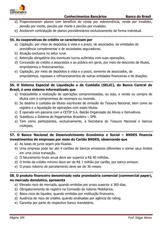 Conhecimentos Bancários

Banco do Brasil

d) Proporcionarem planos com benefício de renda por sobrevivência, renda por invalidez,
pensão por morte, pecúlio por morte e pecúlio por invalidez.
e) Aceitarem contratação de planos previdenciários exclusivamente de forma individual.
55. As cooperativas de crédito se caracterizam por
a) Captação, por meio de depósitos à vista e a prazo, de associados, de entidades de
previdência complementar e de sociedades seguradoras.
b) Atuação exclusiva no setor rural.
c) Retenção obrigatória dos eventuais lucros auferidos com suas operações.
d) Concessão de crédito a associados e ao público em geral, por meio de desconto de títulos,
empréstimos e financiamentos.
e) Captação, por meio de depósitos à vista e a prazo, somente de associados, de
empréstimos, repasses e refinanciamentos de outras entidades financeiras e de doações.
56. O Sistema Especial de Liquidação e de Custódia (SELIC), do Banco Central do
Brasil, é uma sistema informatizado que
a) Impossibilita a realização de operações compromissadas, ou seja, a venda ou compra de
títulos com o compromisso de recompra ou revenda.
b) Se destina à custódia de títulos escriturais de emissão do Tesouro Nacional, bem como ao
registro e a liquidação de operações com esses títulos.
c) É operado em parceria com a CETIP S.A. Balcão Organizado de Ativos e Derivativos.
d) Substituiu o Sistema de Pagamentos Brasileiro – SPB.
e) Tem como participantes, exclusivamente, a Secretaria do Tesouro Nacional e bancos
múltiplos.
57. O Banco Nacional de Desenvolvimento Econômico e Social – BNDES financia
investimentos de empresas por meio do Cartão BNDES, observando que
a) As taxas de juros sejam pós-fixadas.
b) Uma empresa pode ter até 4 cartões de bancos emissores diferentes e somar seus limites
em uma única transação.
c) O faturamento bruto anual deve ser superior a R$ 90 milhões.
d) O limite de crédito mínimo deve ser de R$ 1 milhão por cartão, por banco emissor.
e) O prazo máximo de parcelamento deve ser de 36 meses.
58. O produto financeiro denominado nota promissória comercial (commercial paper),
no mercado doméstico, apresenta
a) Elevado risco de mercado, quando emitidas por prazo superior a 360 dias.
b) Obrigatoriamente de registro na Comissão de Valores Mobiliários.
c) Baixo risco de liquidez, quando emitidas por instituição financeira.
d) Ausência de risco de crédito, quando analisadas por agência de rating.
e) Garantia por parte do respectivo banco mandatário.

Página 104

Prof. Edgar Abreu

 