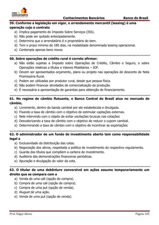 Conhecimentos Bancários

Banco do Brasil

59. Conforme a legislação em vigor, o arrendamento mercantil (leasing) é uma
operação cujo o contrato
a) Implica pagamento do Imposto Sobre Serviços (ISS).
b) Não pode ser quitado antecipadamente.
c) Determina que o arrendatário é o proprietário do bem.
d) Tem o prazo mínimo de 180 dias, na modalidade denominada leasing operacional.
e) Contempla apenas bens novos.
60. Sobre operações de crédito rural é correto afirmar:
a) Não estão sujeitas a Imposto sobre Operações de Crédito, Câmbio e Seguro, e sobre
Operações relativas a títulos e Valores Mobiliários – IOF.
b) Devem ser apresentados orçamento, plano ou projeto nas operações de desconto de Nota
Promissória Rural.
c) Podem ser utilizadas por produtor rural, desde que pessoa física.
d) Não podem financiar atividades de comercialização da produção.
e) É necessária a apresentação de garantias para obtenção de financiamento.
61. No regime de câmbio flutuante, o Banco Central do Brasil atua no mercado de
câmbio,
a) Livremente, dentro da banda cambial por ele estabelecida e divulgada.
b) Fixando a taxa de câmbio com o objetivo de estimular captações externas.
c) Nele intervindo com o objeto de evitar oscilações bruscas nas cotações
d) Desvalorizando a taxa de câmbio com o objetivo de reduzir o cupom cambial.
e) Determinando a taxa de câmbio com o objetivo de incentivar as exportações
62. O administrador de um fundo de investimento aberto tem como responsabilidade
legal a
a) Exclusividade da distribuição das cotas.
b) Negociação dos ativos, respeitada a política de investimento do respectivo regulamento.
c) Guarda dos títulos que compõem a carteira de investimento.
d) Auditoria das demonstrações financeiras periódicas.
e) Apuração e divulgação do valor da cota.
63. O titular de uma debênture conversível em ações assume temporariamente um
direito que se compara com a
a) Venda de uma call (opção de compra).
b) Compra de uma call (opção de compra).
c) Compra de uma put (opção de venda).
d) Aluguel de uma ação.
e) Venda de uma put (opção de venda).

Prof. Edgar Abreu

Página 105

 