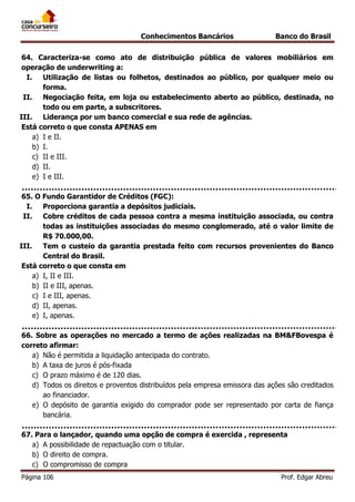 Conhecimentos Bancários

Banco do Brasil

64. Caracteriza-se como ato de distribuição pública de valores mobiliários em
operação de underwriting a:
I.
Utilização de listas ou folhetos, destinados ao público, por qualquer meio ou
forma.
II.
Negociação feita, em loja ou estabelecimento aberto ao público, destinada, no
todo ou em parte, a subscritores.
III.
Liderança por um banco comercial e sua rede de agências.
Está correto o que consta APENAS em
a) I e II.
b) I.
c) II e III.
d) II.
e) I e III.
65. O Fundo Garantidor de Créditos (FGC):
I.
Proporciona garantia a depósitos judiciais.
II.
Cobre créditos de cada pessoa contra a mesma instituição associada, ou contra
todas as instituições associadas do mesmo conglomerado, até o valor limite de
R$ 70.000,00.
III.
Tem o custeio da garantia prestada feito com recursos provenientes do Banco
Central do Brasil.
Está correto o que consta em
a) I, II e III.
b) II e III, apenas.
c) I e III, apenas.
d) II, apenas.
e) I, apenas.
66. Sobre as operações no mercado a termo de ações realizadas na BM&FBovespa é
correto afirmar:
a) Não é permitida a liquidação antecipada do contrato.
b) A taxa de juros é pós-fixada
c) O prazo máximo é de 120 dias.
d) Todos os direitos e proventos distribuídos pela empresa emissora das ações são creditados
ao financiador.
e) O depósito de garantia exigido do comprador pode ser representado por carta de fiança
bancária.
67. Para o lançador, quando uma opção de compra é exercida , representa
a) A possibilidade de repactuação com o titular.
b) O direito de compra.
c) O compromisso de compra
Página 106

Prof. Edgar Abreu

 
