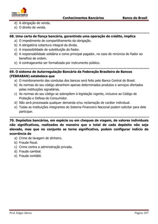Conhecimentos Bancários

Banco do Brasil

d) A obrigação de venda.
e) O direito de venda.
68. Uma carta de fiança bancária, garantindo uma operação de crédito, implica
a) O impedimento de compartilhamento da obrigação.
b) A obrigatória cobertura integral da dívida.
c) A impossibilidade de substituição do fiador.
d) A responsabilidade solidária e como principal pagador, no caso de renúncia do fiador ao
beneficio de ordem.
e) A contragarantia ser formalizada por instrumento público.
69. O sistema de Autorregulação Bancária da Federação Brasileira de Bancos
(FEBRABAN) estabelece que
a) O monitoramento das condutas dos bancos será feito pelo Banco Central do Brasil.
b) As normas do seu código abranhem apenas determinados produtos e serviços ofertados
pelas instituições signatárias.
c) As normas do seu código se sobrepõem à legislação vigente, inclusive ao Código de
Proteção e Defesa do Consumidor.
d) Não será processada qualquer demanda e/ou reclamação de caráter individual.
e) Todas as instituições integrantes do Sistema Financeiro Nacional podem solicitar para dele
participar.
70. Depósitos bancários, em espécie ou em cheques de viagem, de valores individuais
não significativos, realizados de maneira que o total de cada depósito não seja
elevado, mas que no conjunto se torne significativo, podem configurar indício de
ocorrência de
a) Crime de lavagem de dinheiro.
b) Fraude fiscal.
c) Crime contra a administração privada.
d) Fraude cambial.
e) Fraude contábil.

Prof. Edgar Abreu

Página 107

 