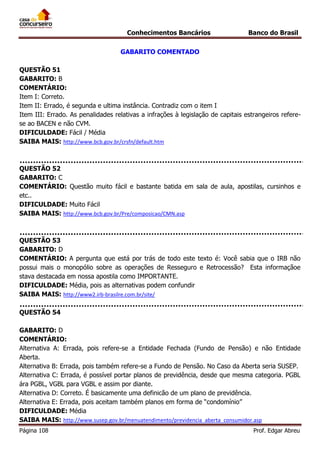 Conhecimentos Bancários

Banco do Brasil

GABARITO COMENTADO
QUESTÃO 51
GABARITO: B
COMENTÁRIO:
Item I: Correto.
Item II: Errado, é segunda e ultima instância. Contradiz com o item I
Item III: Errado. As penalidades relativas a infrações à legislação de capitais estrangeiros referese ao BACEN e não CVM.
DIFICULDADE: Fácil / Média
SAIBA MAIS: http://www.bcb.gov.br/crsfn/default.htm

QUESTÃO 52
GABARITO: C
COMENTÁRIO: Questão muito fácil e bastante batida em sala de aula, apostilas, cursinhos e
etc..
DIFICULDADE: Muito Fácil
SAIBA MAIS: http://www.bcb.gov.br/Pre/composicao/CMN.asp

QUESTÃO 53
GABARITO: D
COMENTÁRIO: A pergunta que está por trás de todo este texto é: Você sabia que o IRB não
possui mais o monopólio sobre as operações de Resseguro e Retrocessão? Esta informaçãoe
stava destacada em nossa apostila como IMPORTANTE.
DIFICULDADE: Média, pois as alternativas podem confundir
SAIBA MAIS: http://www2.irb-brasilre.com.br/site/
QUESTÃO 54
GABARITO: D
COMENTÁRIO:
Alternativa A: Errada, pois refere-se a Entidade Fechada (Fundo de Pensão) e não Entidade
Aberta.
Alternativa B: Errada, pois também refere-se a Fundo de Pensão. No Caso da Aberta seria SUSEP.
Alternativa C: Errada, é possível portar planos de previdência, desde que mesma categoria. PGBL
ára PGBL, VGBL para VGBL e assim por diante.
Alternativa D: Correto. É basicamente uma definicão de um plano de previdência.
Alternativa E: Errada, pois aceitam também planos em forma de “condomínio”
DIFICULDADE: Média
SAIBA MAIS: http://www.susep.gov.br/menuatendimento/previdencia_aberta_consumidor.asp
Página 108

Prof. Edgar Abreu

 