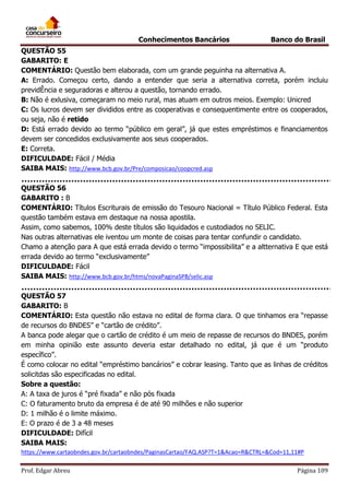 Conhecimentos Bancários

Banco do Brasil

QUESTÃO 55
GABARITO: E
COMENTÁRIO: Questão bem elaborada, com um grande peguinha na alternativa A.
A: Errado. Começou certo, dando a entender que seria a alternativa correta, porém incluiu
previdÊncia e seguradoras e alterou a questão, tornando errado.
B: Não é exlusiva, começaram no meio rural, mas atuam em outros meios. Exemplo: Unicred
C: Os lucros devem ser divididos entre as cooperativas e consequentimente entre os cooperados,
ou seja, não é retido
D: Está errado devido ao termo “público em geral”, já que estes empréstimos e financiamentos
devem ser concedidos exclusivamente aos seus cooperados.
E: Correta.
DIFICULDADE: Fácil / Média
SAIBA MAIS: http://www.bcb.gov.br/Pre/composicao/coopcred.asp
QUESTÃO 56
GABARITO : B
COMENTÁRIO: Títulos Escriturais de emissão do Tesouro Nacional = Título Público Federal. Esta
questão também estava em destaque na nossa apostila.
Assim, como sabemos, 100% deste títulos são liquidados e custodiados no SELIC.
Nas outras alternativas ele iventou um monte de coisas para tentar confundir o candidato.
Chamo a atenção para A que está errada devido o termo “impossibilita” e a altternativa E que está
errada devido ao termo “exclusivamente”
DIFICULDADE: Fácil
SAIBA MAIS: http://www.bcb.gov.br/htms/novaPaginaSPB/selic.asp
QUESTÃO 57
GABARITO: B
COMENTÁRIO: Esta questão não estava no edital de forma clara. O que tinhamos era “repasse
de recursos do BNDES” e “cartão de crédito”.
A banca pode alegar que o cartão de crédito é um meio de repasse de recursos do BNDES, porém
em minha opinião este assunto deveria estar detalhado no edital, já que é um “produto
específico”.
É como colocar no edital “empréstimo bancários” e cobrar leasing. Tanto que as linhas de créditos
solicitdas são especificadas no edital.
Sobre a questão:
A: A taxa de juros é “pré fixada” e não pós fixada
C: O faturamento bruto da empresa é de até 90 milhões e não superior
D: 1 milhão é o limite máximo.
E: O prazo é de 3 a 48 meses
DIFICULDADE: Difícil
SAIBA MAIS:
https://www.cartaobndes.gov.br/cartaobndes/PaginasCartao/FAQ.ASP?T=1&Acao=R&CTRL=&Cod=11,11#P
Prof. Edgar Abreu

Página 109

 
