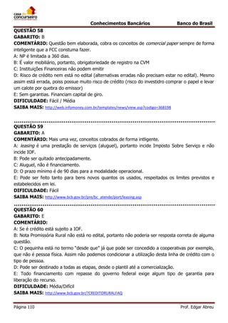 Conhecimentos Bancários

Banco do Brasil

QUESTÃO 58
GABARITO: B
COMENTÁRIO: Questão bem elaborada, cobra os conceitos de comercial paper sempre de forma
inteligente que a FCC constuma fazer.
A: NP é limitada a 360 dias.
B: É valor mobiliário, portanto, obrigatoriedade de registro na CVM
C: Instituições Financeiras não podem emitir
D: Risco de crédito nem está no edital (alternativas erradas não precisam estar no edital). Mesmo
assim está errada, poiss possue muito risco de crédito (risco do investidro comprar o papel e levar
um calote por quebra do emissor)
E: Sem garantias. Financiam capital de giro.
DIFICULDADE: Fácil / Média
SAIBA MAIS: http://web.infomoney.com.br/templates/news/view.asp?codigo=368198

QUESTÃO 59
GABARITO: A
COMENTÁRIO: Mais uma vez, conceitos cobrados de forma intligente.
A: leasing é uma prestação de serviços (aluguel), portanto incide Imposto Sobre Serviço e não
incide IOF.
B: Pode ser quitado antecipadamente.
C: Aluguel, não é financiamento.
D: O prazo mínimo é de 90 dias para a modalidade operacional.
E: Pode ser feito tanto para bens novos quantos os usados, respeitados os limites previstos e
estabelecidos em lei.
DIFICULDADE: Fácil
SAIBA MAIS: http://www.bcb.gov.br/pre/bc_atende/port/leasing.asp
QUESTÃO 60
GABARITO: E
COMENTÁRIO:
A: Se é crédito está sujeito a IOF.
B: Nota Promissória Rural não está no edital, portanto não poderia ser resposta correta de alguma
questão.
C: O pequinha está no termo “desde que” já que pode ser concedido a cooperativas por exemplo,
que não é pessoa física. Assim não podemos condicionar a utilização desta linha de crédito com o
tipo de pessoa.
D: Pode ser destinado a todas as etapas, desde o plantil até a comercialização.
E: Todo financiamento com repasse do governo federal exige algum tipo de garantia para
liberação do recurso.
DIFICULDADE: Média/Difícil
SAIBA MAIS: http://www.bcb.gov.br/?CREDITORURALFAQ
Página 110

Prof. Edgar Abreu

 
