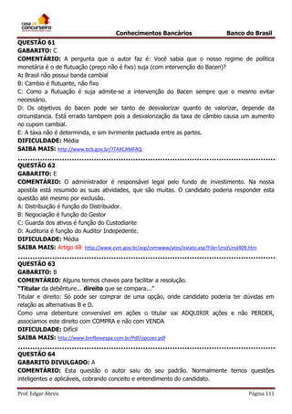 Conhecimentos Bancários

Banco do Brasil

QUESTÃO 61
GABARITO: C
COMENTÁRIO: A pergunta que o autor faz é: Você sabia que o nosso regime de política
monetária é o de flutuação (preço não é fixo) suja (com intervenção do Bacen)?
A: Brasil não possui banda cambial
B: Cambio é flutuante, não fixo
C: Como a flutuação é suja admite-se a intervenção do Bacen sempre que o mesmo evitar
necessário.
D: Os objetivos do bacen pode ser tanto de desvalorizar quanto de valorizar, depende da
circunstancia. Está errado tambpem pois a desvalorização da taxa de câmbio causa um aumento
no cupom cambial.
E: A taxa não é determinda, e sim livrimente pactuada entre as partes.
DIFICULDADE: Média
SAIBA MAIS: http://www.bcb.gov.br/?TAXCAMFAQ
QUESTÃO 62
GABARITO: E
COMENTÁRIO: O administrador é responsável legal pelo fundo de investimento. Na nossa
apostila está resumido as suas atividades, que são muitas. O candidato poderia responder esta
questão até mesmo por exclusão.
A: Distribuição é função do Distribuidor.
B: Negociação é função do Gestor
C: Guarda dos ativos é função do Custodiante
D: Auditoria é função do Auditor Indepedente.
DIFICULDADE: Média
SAIBA MAIS: Artigo 68 http://www.cvm.gov.br/asp/cvmwww/atos/exiato.asp?File=instinst409.htm
QUESTÃO 63
GABARITO: B
COMENTÁRIO: Alguns termos chaves para facilitar a resolução.
“Titular da debênture... direito que se compara...”
Titular e direito: Só pode ser comprar de uma opção, onde candidato poderia ter dúvidas em
relação as alternativas B e D.
Como uma debenture conversível em ações o titular vai ADQUIRIR ações e não PERDER,
associamos este direito com COMPRA e não com VENDA
DIFICULDADE: Difícil
SAIBA MAIS: http://www.bmfbovespa.com.br/Pdf/opcoes.pdf
QUESTÃO 64
GABARITO DIVULGADO: A
COMENTÁRIO: Esta questão o autor saiu do seu padrão. Normalmente temos questões
inteligentes e aplicáveis, cobrando conceito e entendimento do candidato.
Prof. Edgar Abreu

Página 111

 