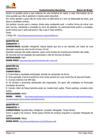Conhecimentos Bancários

Banco do Brasil

Porém na questão acima o que notamos foi uma tentativa de copiar e colar informações da lei.
Uma questão que não é aplicável e mesmo assim discutível.
Em minha opinião o autor não foi muito claro na alternativa A e nem na elaboração do texto, que
deixa o candidato confuso.
Irei publicar recurso para a mesma. Ainda estou analisando qual a melhor forma de entrar com
este recurso, solicitando a anulação ou troca de gabarito. Eu particularmente prefiro a anulação,
porém temos que ir pela coerencia e não o que é mais benéfico.
Fonte
( artigo 19) : http://www.planalto.gov.br/ccivil_03/Leis/L6385.htm
QUESTÃO 65
GABARITO: D
COMENTÁRIO: Questão inteligente. Estava batido que isto ia ser cobrado, por tratar de uma
alteração recente de valor de 60 mil para 70 mil.
Depósito Judiciais não estão cobertos, assim como fundos de investimento também não estão.
Os recursos vem da captação dos associados e não de recursos do Bacen.
DIFICULDADE: Fácil
SAIBA MAIS: http://www.fgc.org.br/?conteudo=1&ci_menu=20
QUESTÃO 66
GABARITO: E
COMENTÁRIO:
A: É permitido a liquidação antecipada, decisão do comprador do termo
B: Uma operação a termo transforma uma renda variável em uma renda fixa de taxa pré fixada.
C: O prazo máximo é de 999 dias
D: Os direitos e proventos distribuidos são negociados. Em geral são creditados ao financiado
(vendedor do termo)
E: Correto. Além de fiança bancária pode ser moeda local, ações, Títulos publicos, privados entre
outros.
DIFICULDADE: Difícil
SAIBA
MAIS:
http://www.bmfbovespa.com.br/pt-br/mercados/acoes/formas-de-negociacao/mercado-atermo/mercado-a-termo-pontos.aspx?idioma=pt-br

QUESTÃO 67
GABARITO: D
COMENTÁRIO: Questão Boa, inteligente. Lançador Obrigação, Titular Direito.
Como a opção é de compra: Titular possui Direito de comprar enquanto o Lançador Obrigação de
vender.
DIFICULDADE: Média
SAIBA MAIS: http://www.bmfbovespa.com.br/Pdf/opcoes.pdf

Página 112

Prof. Edgar Abreu

 