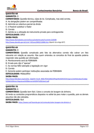 Conhecimentos Bancários

Banco do Brasil

QUESTÃO 68
GABARITO: D
COMENTÁRIO: Questão técnica, cópia de lei. Complicada, mas está correta.
A: As obrigações podem ser compartilhadas
B: Adminite-se cobertura parcial da dívida
C: é Possível substituir o fiador
D: Correto
E: Admite-se a utilização de instrumento privado para contragarantia
DIFICULDADE: Difícil
SAIBA MAIS:
http://www.diariodasleis.com.br/busca/exibelink.php?numlink=210598
http://www.planalto.gov.br/ccivil_03/Leis/2002/L10406.htm (Apartir do artigo 827)

QUESTÃO 69
GABARITO: D
COMENTÁRIO: Questão complicada pelo fato da alternativa correta não cobrar um fato
relevante em relação ao assunto. Mas quem entendeu os conceitos do final da apostila poderia
responder esta questão por eliminação.
A: Monitoramento será da FEBRABAN
B: Errado pois não é “apenas”
C: As normas NÃO sobrepõe a legislação em vigor
D: Correta
E: Somente podem participar instituições associadas da FEBRABAN
DIFICULDADE: Média/difícil
SAIBA MAIS:
http://www.febraban.org.br/p5a_52gt34++5cv8_4466+ff145afbb52ffrtg33fe36455li5411pp+e/sitefebraban/Codigo
%20de%20Auto-Regulacao%20Bancaria%20VF%20(clean).pdf

QUESTÃO 70
GABARITO: A
COMENTÁRIO: Questão bem fácil. Cobra o conceito de lavagem de dinheiro.
Só lendo os conteúdos programáticos dispostos no edital da para matar a questão, pois os demais
assuntos não são cobrados.
DIFICULDADE: fácil
SAIBA MAIS: https://www.coaf.fazenda.gov.br/conteudo/sobre-lavagem-de-dinheiro-1

Prof. Edgar Abreu

Página 113

 
