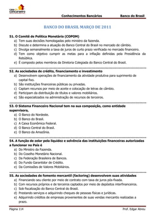 Conhecimentos Bancários

Banco do Brasil

BANCO DO BRASIL MARÇO DE 2011
51. O Comitê de Política Monetária (COPOM)
a) Tem suas decisões homologadas pelo ministro da fazenda.
b) Discute e determina a atuação do Banco Central do Brasil no mercado de câmbio.
c) Divulga semanalmente a taxa de juros de curto prazo verificada no mercado financeiro.
d) Tem como objetivo cumprir as metas para a inflação definidas pela Presidência da
Rebública.
e) É composto pelos membros da Diretoria Colegiada do Banco Central do Brasil.
52. As sociedades de crédito, financiamento e investimento
a) Desenvolvem operações de financiamento da atividade produtiva para suprimento de
capital fixo.
b) São instituições financeiras públicas ou privadas.
c) Captam recursos por meio de aceite e colocação de letras de câmbio.
d) Participam da distribuição de títulos e valores mobiliários.
e) São especializados na administração de recursos de terceiros.
53. O Sistema Financeiro Nacional tem na sua composição, como entidade
supervisora,
a) O Banco do Nordeste.
b) O Banco do Brasil.
c) A Caixa Econômica Federal.
d) O Banco Central do Brasil.
e) O Banco da Amazônia.
54. A função de zelar pela liquidez e solvência das instituições financeiras autorizadas
a funcionar no País é
a) Do Ministro da Fazenda.
b) Do Coselho Monetário Nacional.
c) Da Federação Brasileira de Bancos.
d) Do Fundo Garantidor de Crédito.
e) Da Comissões de Valores Mobiliários.
55. As sociedades de fomento mercantil (factoring) desenvolvem suas atividades
a) Financiando seu cliente por meio de contrato com taxa de juros pós-fixada.
b) Com recursos próprios e de terceiros captados por meio de depósitos interfinanceiros.
c) Sob fiscalização do Banco Central do Brasil.
d) Prestando serviços e adquirindo cheques de pessoas físicas e jurídicas.
e) Adquirindo créditos de empresas provenientes de suas vendas mercantis realizadas a
prazo.
Página 114

Prof. Edgar Abreu

 