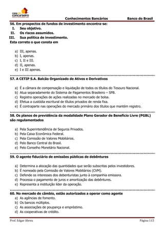 Conhecimentos Bancários

Banco do Brasil

56. Em prospectos de fundos de investimento encontra-se:
I.
Seu objetivo.
II.
Os riscos assumidos.
III.
Sua política de investimento.
Esta correto o que consta em
a)
b)
c)
d)
e)

III, apenas.
I, apenas.
I, II e III.
II, apenas.
I e III apenas.

57. A CETIP S.A. Balcão Organizado de Ativos e Derivativos
a)
b)
c)
d)
e)

É a câmara de compensação e liquidação de todos os títulos do Tesouro Nacional.
Atua separadamente do Sistema de Pagamentos Brasileiro – SPB.
Registra operações de ações realizadas no mercado de bolsa.
Efetua a custódia escritural de títulos privados de renda fixa.
É contraparte nas operações do mercado primário dos títulos que mantém registro.

58. Os planos de previdência da modalidade Plano Gerador de Benefício Livre (PGBL)
são regulamentados
a)
b)
c)
d)
e)

Pela Superintendência de Seguros Privados.
Pela Caixa Econômica Federal.
Pela Comissão de Valores Mobiliários.
Pelo Banco Central do Brasil.
Pelo Conselho Monetário Nacional.

59. O agente fiduciário de emissões públicas de debêntures
a)
b)
c)
d)
e)

Determina a alocação das quantidades que serão subscritas pelos investidores.
É nomeado pela Comissão de Valores Mobiliários (CVM).
Defende os interesses dos debenturistas junto à companhia emissora.
Processa o pagamento de juros e amortização das debêntures.
Representa a instituição líder da operação.

60. No mercado de câmbio, estão autorizados a operar como agente
a) As agências de fomento.
b) Os bancos múltiplos.
c) As associações de poupança e empréstimo.
d) As cooperativas de crédito.
Prof. Edgar Abreu

Página 115

 