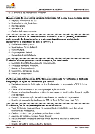 Conhecimentos Bancários

Banco do Brasil

e) As empresas de arrendamento mercantil.
61. A operação de empréstimo bancário denominada hot money é caracterizada como:
a) De prazo mínimo de 1 dia útil.
b) Destinada à aquisição de bens.
c) De médio prazo.
d) Isenta de IOF.
e) Crédito direto ao consumidor.
62. O Banco Nacional de Desenvolvimento Econômico e Social (BNDES), que oferece
apoio por meio de financiamentos a projetos de investimentos, aquisição de
equipamentos e exportação de bens e serviços, é
a) Entidade de direito privado.
b) Subsidiária do Banco do Brasil.
c) Banco múltiplo.
d) Empresa pública federal.
e) Companhia de capital aberto.
63. Os depósitos de poupança constituem operações passivas de
a) Sociedade de crédito, financiamento e investimento.
b) Sociedade de crédito imobiliário.
c) Bancos de desenvolvimento.
d) Cooperativas centrais de crédito.
e) Bancos de investimento.
64. O segmento de listagem da BM&FBovespa denominado Novo Mercado é destinado
à negociação de ações de companhias que tenham
a) Previsão estatuária de distribuição mínima de dividendos correspondente a 50% do lucro
anual.
b) Capital social representado em maior parte por ações ordinárias.
c) Compromentimentovoluntário de práticas de governança corporativa além do que é exigido
pela legislação.
d) Conselho de administração formado integralmente por membros independentes.
e) Registro para negociação simultânea de ADR na Bolsa de Valores de Nova York.
65. AS operações de swap correspondem à modalidade de
a) Troca de fluxo de caixa, com base na comparação da rentabilidade entre dois ativos
financeiros ou mercadorias.
b) Crédito contratado com garantia de penhor de recebíveis.
c) Aquisição de títulos no mercado futuro de dólar.
d) Descasamento de indicadores entre as contas de ativo e passivo das instituições
financeiras.
e) Registro obrigatório no Banco Central do Brasil.
Página 116

Prof. Edgar Abreu

 