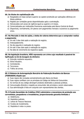 Conhecimentos Bancários

Banco do Brasil

66. Os títulos de capitalização são
a) Resgatados em base sempre superior ao capital constituído por aplicações idênticas em
títulos públicos.
b) Regidos por condições gerais disponibilizadas após a contratação.
c) Estruturados com prazo de vigência igual ou superior a 6 meses.
d) Comercializados por instituições financeiras autorizadas pelo Banco Central do Brasil.
e) Disponíveis, normalmente, em planos com pagamentos mensais e sucesivos ou pagamento
único.
67. No Mercado à vista de ações, a bolsa de valores determina que o comprador realize
o pagamento
a) Em até 3 dias úteis após a realização do negócio.
b) Antecipadamente.
c) No dia seguinte à realização do negócio.
d) Em até 5 dias úteis após a realização do negócio.
e) Na data de vencimento da respectiva opção.
68. Na legislação brasileira, NÃO representa um crime cujo resultado é passível de
tipificação na lei de lavagem de dinheiro:
a) Extorção mediante sequestro.
b) Ilícito tributário.
c) Contrabando.
d) Terrorismo.
e) Tráfico de armas.
69. O Sistema de Autoregulação Bancária da Federação Brasileira de Bancos
(FEBRABAN) dispõe que
a) Suas regras são revisadas semestralmente pelo Banco do Brasil.
b) Suas regras conflitam com os princípios do Código de Defesa do Consumidor.
c) As normas do seu código abrangem produtos destinados a pessoas jurídicas.
d) Comunicação eficiente e respeito ao consumidor são princípios a serem observados.
e) Sua admnistração é feita em conjunto com representantes dos clientes.
70. O Fundo Garantidor de Créditos (FGC) edministra o mecanismo de proteção aos
correntistas, poupadores e investidores, proporcionando garantia limitada a
a) Debêntures.
b) Depósitos judiciais.
c) Letras do Tesouro Nacional.
d) Fundos de investimento.
e) Depósitos à vista e a prazo.

Prof. Edgar Abreu

Página 117

 