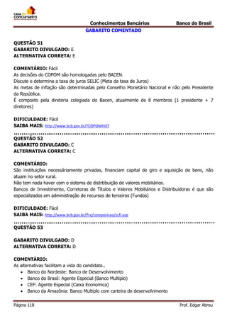 Conhecimentos Bancários

Banco do Brasil

GABARITO COMENTADO
QUESTÃO 51
GABARITO DIVULGADO: E
ALTERNATIVA CORRETA: E
COMENTÁRIO: Fácil
As decisões do COPOM são homologadas pelo BACEN.
Discute e determina a taxa de juros SELIC (Meta da taxa de Juros)
As metas de inflação são determinadas pelo Conselho Monetário Nacional e não pelo Presidente
da República.
É composto pela diretoria colegiada do Bacen, atualmente de 8 membros (1 presidente + 7
diretores)
DIFICULDADE: Fácil
SAIBA MAIS: http://www.bcb.gov.br/?COPOMHIST
QUESTÃO 52
GABARITO DIVULGADO: C
ALTERNATIVA CORRETA: C
COMENTÁRIO:
São instituições necessáriamente privadas, financiam capital de giro e aquisição de bens, não
atuam no setor rural.
Não tem nada haver com o sistema de distrtibuição de valores mobiliários.
Bancos de Investimento, Corretoras de Títulos e Valores Mobiliários e Distribuidoras é que são
especializados em administração de recursos de terceiros (Fundos)
DIFICULDADE: Fácil
SAIBA MAIS: http://www.bcb.gov.br/Pre/composicao/scfi.asp
QUESTÃO 53
GABARITO DIVULGADO: D
ALTERNATIVA CORRETA: D
COMENTÁRIO:
As alternativas facilitam a vida do candidato..
 Banco do Nordeste: Banco de Desenvolvimento
 Banco do Brasil: Agente Especial (Banco Multiplo)
 CEF: Agente Especial (Caixa Economica)
 Banco da Amazônia: Banco Multiplo com carteira de desenvolvimento
Página 118

Prof. Edgar Abreu

 