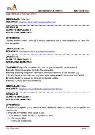 Conhecimentos Bancários

Banco do Brasil

Supervisores do SFN: BACEN e CVM
DIFICULDADE: Muito fácil.
SAIBA MAIS: http://www.bcb.gov.br/Pre/composicao/bacen.asp
QUESTÃO 54
GABARITO DIVULGADO: B
ALTERNATIVA CORRETA: B
COMENTÁRIO:
Olhando apenas o verbo “zelar” já é possível determinar que é uma competência do CMN. Ver
dica da apostila.
DIFICULDADE: Fácil
SAIBA MAIS: http://www.bcb.gov.br/Pre/composicao/CMN.asp
QUESTÃO 55
GABARITO DIVULGADO: E
ALTERNATIVA CORRETA: E
COMENTÁRIO: Questão bem elaborada, com um grande peguinha na alternativa A.
A: Errado. Factoring não pode conceder financiamentos.
B: Errado: Factoring não podem administrar recursos de terceiros e nem emitirem CDI
C: Errado: Esta é a mais difícil, um peguinha. As factorings não são fiscalizadas pelo BACEN
D: Errado: Factoring só pode ter como cliente Pessoa Jurídica
E: Correta. Compra de direitos creditórios
DIFICULDADE: Média
SAIBA MAIS: http://www.cosif.com.br/mostra.asp?arquivo=fact_definicao
QUESTÃO 56
GABARITO DIVULGADO: C
ALTERNATIVA CORRETA: C
COMENTÁRIO:
É através do prospecto que o investidor toma ciência dos riscos do fundo e da sua política de
investimento.
O prospecto deve conter, entre outras coisas:
 Objetivo do fundo: Se o fundo é passivo ou ativo...
 Riscos assunidos
 Política de investimento

Prof. Edgar Abreu

Página 119

 