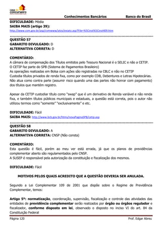 Conhecimentos Bancários

Banco do Brasil

DIFICULDADE: Média
SAIBA MAIS (artigo 39):
http://www.cvm.gov.br/asp/cvmwww/atos/exiato.asp?File=%5Cinst%5Cinst409.htm

QUESTÃO 57
GABARITO DIVULGADO: D
ALTERNATIVA CORRETA: D
COMENTÁRIO:
A câmara de compensação dos Títulos emitidos pelo Tesouro Nacional é o SELIC e não a CETIP.
O CETIP faz parte do SPB (Sistema de Pagamentos Brasileiro)
As operações realizadas em Bolsa com ações são registradas na CBLC e não no CETIP
Custodia títulos privados de renda fixa, como por exemplo CDB, Debentures e Letras Hipotecárias.
Não atua como contra parte (assumir risco quando uma das partes não honrar com pagamento)
dos títulos que mantém registro.
Apesar da CETIP custodiar título como “swap” que é um derivativo de Renda variável e não renda
fixa, e também títulos públicos municipais e estaduais, a questão está correta, pois o autor não
utilizou termos como “somente” “exclusivamente” e etc.
DIFICULDADE: Fácil
SAIBA MAIS: http://www.bcb.gov.br/htms/novaPaginaSPB/cetip.asp
QUESTÃO 58
GABARITO DIVULGADO: A
ALTERNATIVA CORRETA: CNSP (Não consta)
COMENTÁRIO:
Esta questão é fácil, porém ao meu ver está errada, já que os planos de previdências
complementar aberto são regulamentados pelo CNSP.
A SUSEP é responsável pela autorização da constituição e fiscalização dos mesmos.
DIFICULDADE: Fácil
MOTIVOS PELOS QUAIS ACREDITO QUE A QUESTÃO DEVERIA SER ANULADA.
Segundo a Lei Complementar 109 de 2001 que dispõe sobre o Regime de Previdência
Complementar, temos:
Artigo 5º: normatização, coordenação, supervisão, fiscalização e controle das atividades das
entidades de previdência complementar serão realizados por órgão ou órgãos regulador e
fiscalizador, conforme disposto em lei, observado o disposto no inciso VI do art. 84 da
Constituição Federal
Página 120

Prof. Edgar Abreu

 