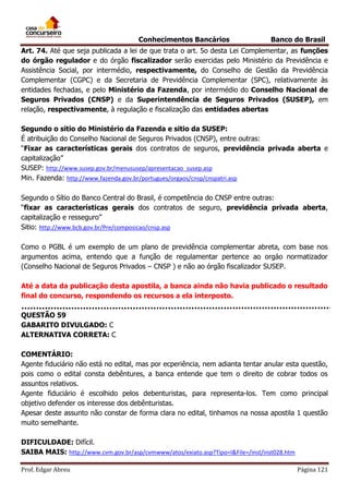 Conhecimentos Bancários

Banco do Brasil

Art. 74. Até que seja publicada a lei de que trata o art. 5o desta Lei Complementar, as funções
do órgão regulador e do órgão fiscalizador serão exercidas pelo Ministério da Previdência e
Assistência Social, por intermédio, respectivamente, do Conselho de Gestão da Previdência
Complementar (CGPC) e da Secretaria de Previdência Complementar (SPC), relativamente às
entidades fechadas, e pelo Ministério da Fazenda, por intermédio do Conselho Nacional de
Seguros Privados (CNSP) e da Superintendência de Seguros Privados (SUSEP), em
relação, respectivamente, à regulação e fiscalização das entidades abertas
Segundo o sitio do Ministério da Fazenda e sitio da SUSEP:
É atribuição do Conselho Nacional de Seguros Privados (CNSP), entre outras:
“Fixar as características gerais dos contratos de seguros, previdência privada aberta e
capitalização”
SUSEP: http://www.susep.gov.br/menususep/apresentacao_susep.asp
Min. Fazenda: http://www.fazenda.gov.br/portugues/orgaos/cnsp/cnspatri.asp
Segundo o Sítio do Banco Central do Brasil, é competência do CNSP entre outras:
“fixar as características gerais dos contratos de seguro, previdência privada aberta,
capitalização e resseguro”
Sitio: http://www.bcb.gov.br/Pre/composicao/cnsp.asp
Como o PGBL é um exemplo de um plano de previdência complementar abreta, com base nos
argumentos acima, entendo que a função de regulamentar pertence ao orgáo normatizador
(Conselho Nacional de Seguros Privados – CNSP ) e não ao órgão fiscalizador SUSEP.
Até a data da publicação desta apostila, a banca ainda não havia publicado o resultado
final do concurso, respondendo os recursos a ela interposto.
QUESTÃO 59
GABARITO DIVULGADO: C
ALTERNATIVA CORRETA: C
COMENTÁRIO:
Agente fiduciário não está no edital, mas por ecperiência, nem adianta tentar anular esta questão,
pois como o edital consta debêntures, a banca entende que tem o direito de cobrar todos os
assuntos relativos.
Agente fiduciário é escolhido pelos debenturistas, para representa-los. Tem como principal
objetivo defender os interesse dos debênturistas.
Apesar deste assunto não constar de forma clara no edital, tinhamos na nossa apostila 1 questão
muito semelhante.
DIFICULDADE: Difícil.
SAIBA MAIS: http://www.cvm.gov.br/asp/cvmwww/atos/exiato.asp?Tipo=I&File=/inst/inst028.htm
Prof. Edgar Abreu

Página 121

 